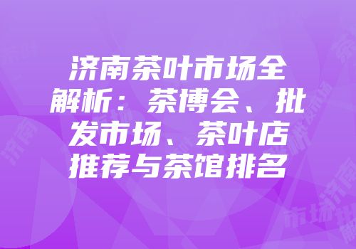 济南茶叶市场全解析：茶博会、批发市场、茶叶店推荐与茶馆排名