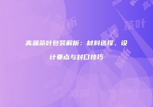 高端茶叶包装解析：材料选择、设计要点与封口技巧