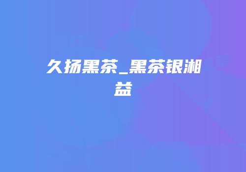 久扬黑茶_黑茶银湘益