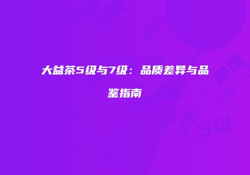 大益茶5级与7级：品质差异与品鉴指南