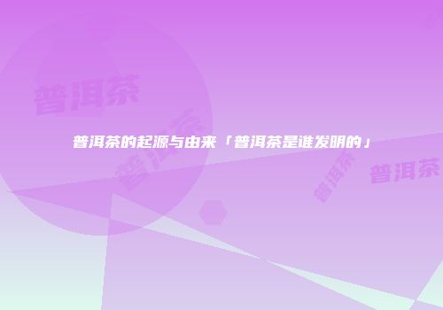 普洱茶的起源与由来「普洱茶是谁发明的」