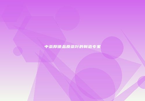 中茶厚德品质茶叶的制造专家