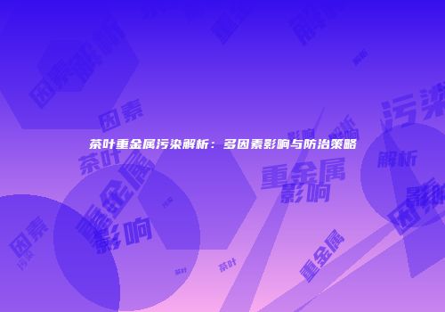 茶叶重金属污染解析：多因素影响与防治策略
