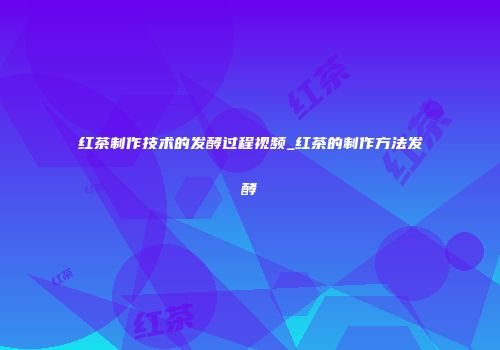 红茶制作技术的发酵过程视频_红茶的制作方法发酵