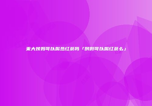 来大姨妈可以喝热红茶吗「例假可以喝红茶么」