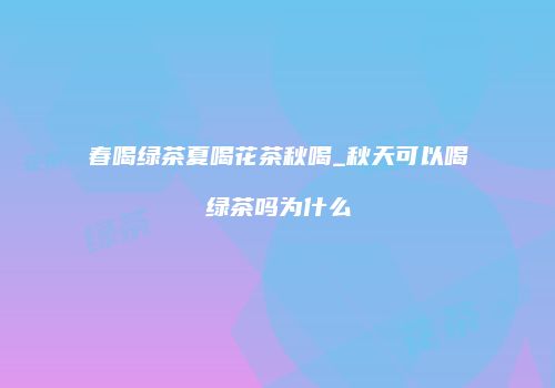 春喝绿茶夏喝花茶秋喝_秋天可以喝绿茶吗为什么