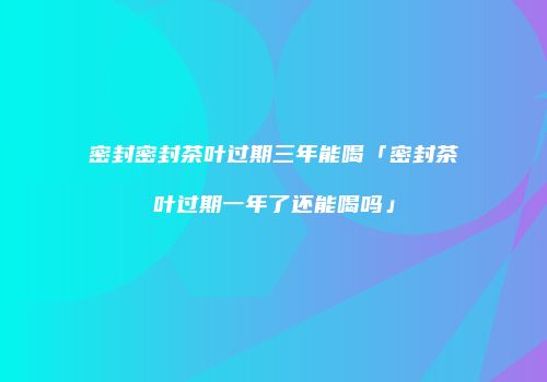 密封密封茶叶过期三年能喝「密封茶叶过期一年了还能喝吗」