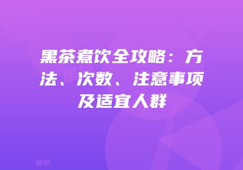 黑茶煮饮全攻略：方法、次数、注意事项及适宜人群