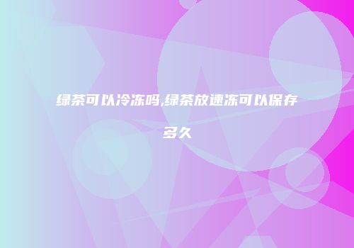 绿茶可以冷冻吗,绿茶放速冻可以保存多久