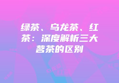 绿茶、乌龙茶、红茶：深度解析三大茗茶的区别