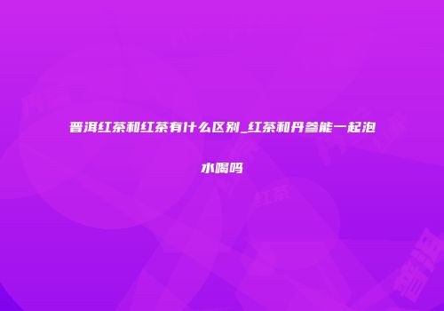 普洱红茶和红茶有什么区别_红茶和丹参能一起泡水喝吗