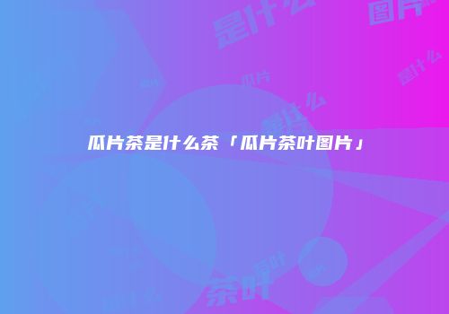 瓜片茶是什么茶「瓜片茶叶图片」