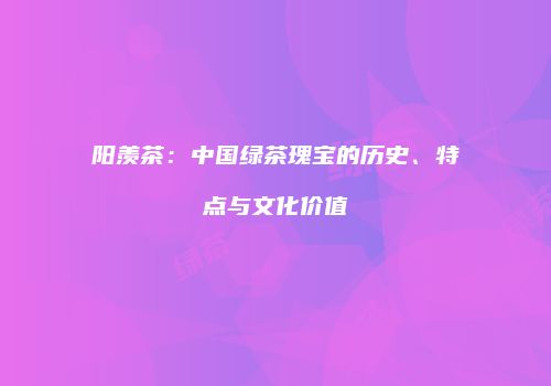 阳羡茶：中国绿茶瑰宝的历史、特点与文化价值