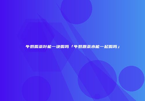 牛奶喝茶叶能一块喝吗「牛奶跟茶水能一起喝吗」