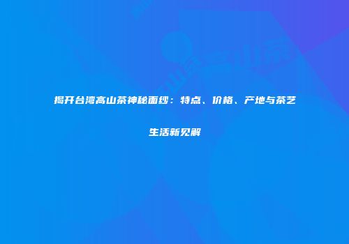 揭开台湾高山茶神秘面纱：特点、价格、产地与茶艺生活新见解