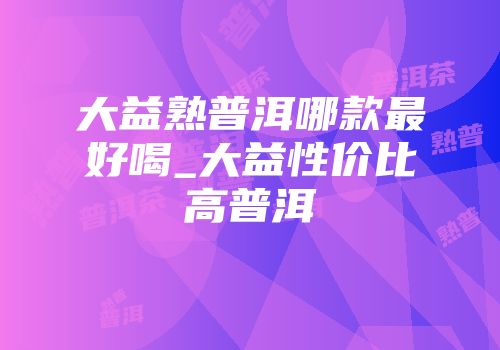 大益熟普洱哪款最好喝_大益性价比高普洱