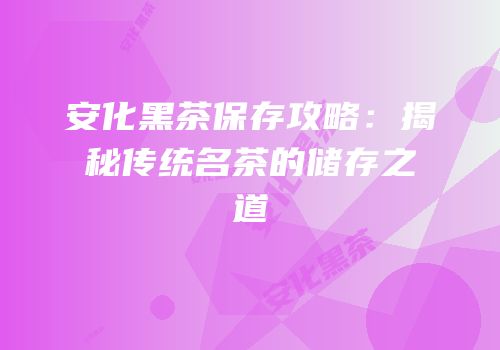 安化黑茶保存攻略：揭秘传统名茶的储存之道