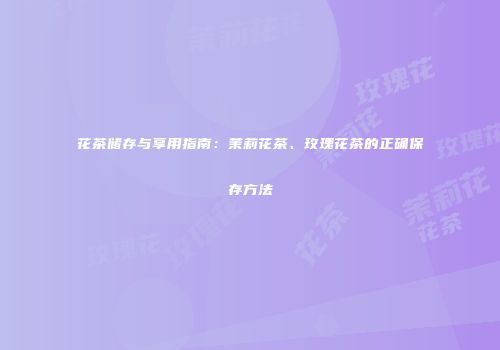 花茶储存与享用指南：茉莉花茶、玫瑰花茶的正确保存方法