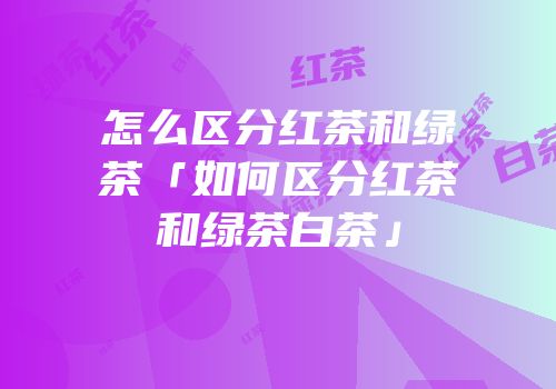 怎么区分红茶和绿茶「如何区分红茶和绿茶白茶」