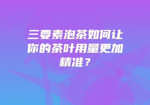 三要素泡茶如何让你的茶叶用量更加精准？