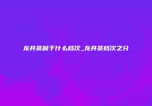 龙井茶属于什么档次_龙井茶档次之分