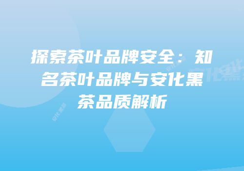探索茶叶品牌安全：知名茶叶品牌与安化黑茶品质解析