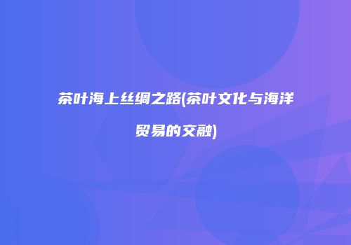 茶叶海上丝绸之路(茶叶文化与海洋贸易的交融)