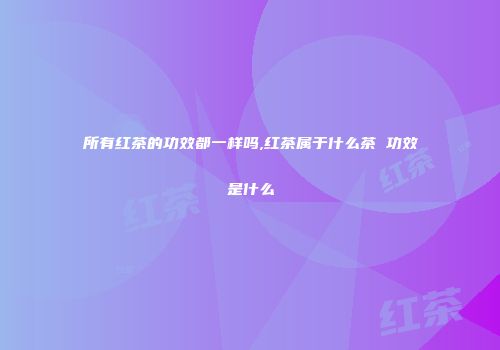 所有红茶的功效都一样吗,红茶属于什么茶 功效是什么
