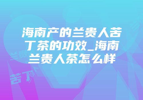 海南产的兰贵人苦丁茶的功效_海南兰贵人茶怎么样