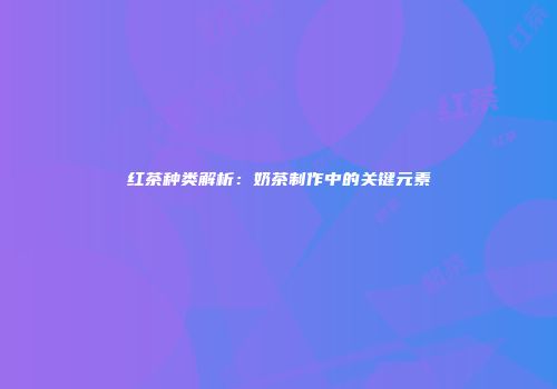 红茶种类解析：奶茶制作中的关键元素