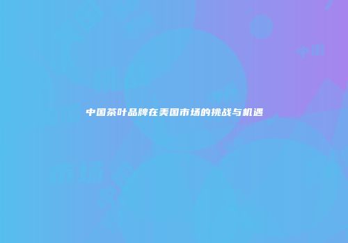 中国茶叶品牌在美国市场的挑战与机遇