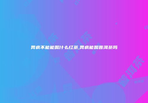 胃病不能能喝什么红茶,胃病能喝普洱茶吗