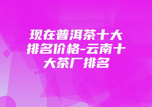 现在普洱茶十大排名价格-云南十大茶厂排名