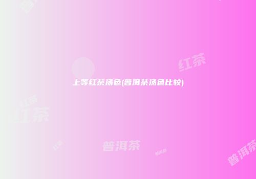 上等红茶汤色(普洱茶汤色比较)
