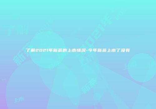 了解2021年新茶的上市情况-今年新茶上市了没有