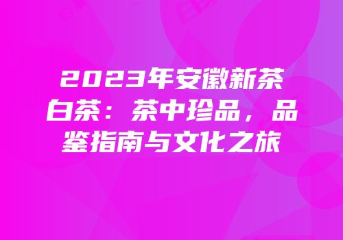 2023年安徽新茶白茶：茶中珍品，品鉴指南与文化之旅
