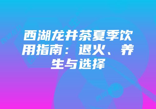 西湖龙井茶夏季饮用指南：退火、养生与选择