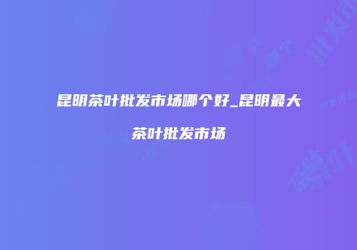 昆明茶叶批发市场哪个好_昆明最大茶叶批发市场