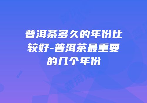 普洱茶多久的年份比较好-普洱茶最重要的几个年份