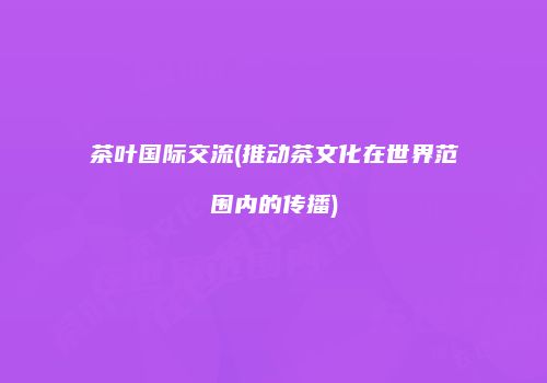 茶叶国际交流(推动茶文化在世界范围内的传播)
