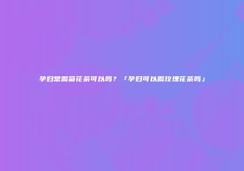 孕妇常喝菊花茶可以吗？「孕妇可以喝玫瑰花茶吗」