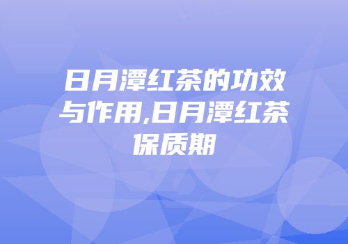 日月潭红茶的功效与作用,日月潭红茶保质期