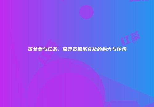 英女皇与红茶：探寻英国茶文化的魅力与传承