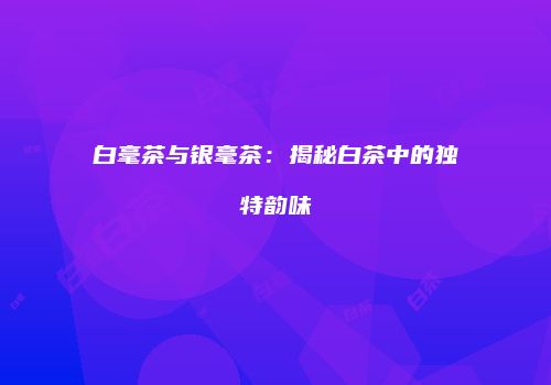 白毫茶与银毫茶：揭秘白茶中的独特韵味
