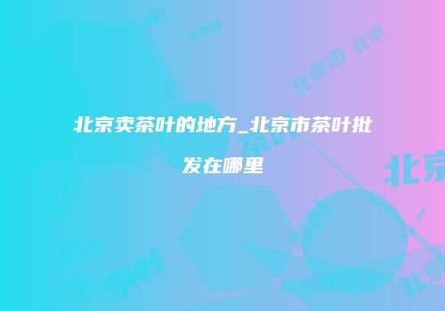 北京卖茶叶的地方_北京市茶叶批发在哪里