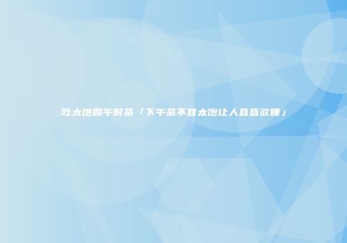 吃太饱喝午时茶「下午茶不宜太饱让人昏昏欲睡」