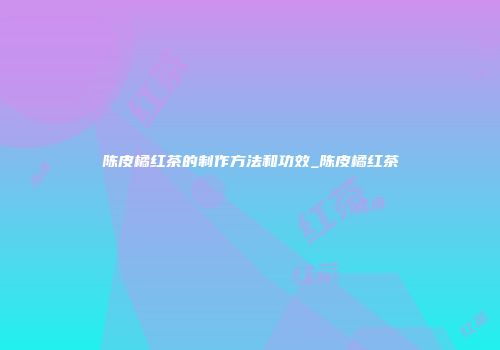 陈皮橘红茶的制作方法和功效_陈皮橘红茶