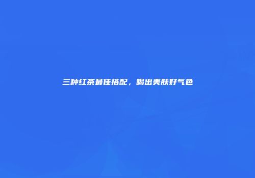 三种红茶最佳搭配，喝出美肤好气色
