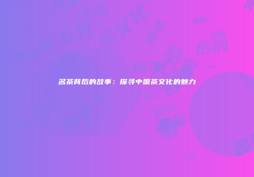 名茶背后的故事：探寻中国茶文化的魅力