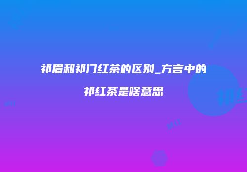 祁眉和祁门红茶的区别_方言中的祁红茶是啥意思